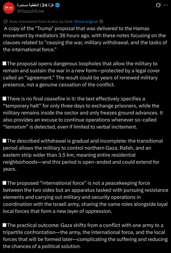 (Partial transcript)
 A copy of the "Trump" proposal that was delivered to the Hamas movement by mediators 36 hours ago, with these notes focusing on the clauses related to “ceasing the war, military withdrawal, and the tasks of the international force.”

■ The proposal opens dangerous loopholes that allow the military to remain and sustain the war in a new form—protected by a legal cover called an “agreement.” The result could be years of renewed military presence, not a genuine cessation of the conflict.

■ There is no final ceasefire in it: the text effectively specifies a “temporary halt” for only three days to exchange prisoners, while the military remains inside the sector and only freezes ground advances. It also provides an excuse to continue operations whenever so-called “terrorism” is detected, even if limited to verbal incitement.

■ The described withdrawal is gradual and incomplete: the transitional period allows the military to control northern Gaza, Rafah, and an eastern strip wider than 3.5 km, meaning entire residential neighborhoods—and this period is open-ended and could extend for years.

■ The proposed “international force” is not a peacekeeping force between the two sides but an apparatus tasked with pursuing resistance elements and carrying out military and security operations in coordination with the Israeli army, sharing the same roles alongside loyal local forces that form a new layer of oppression.