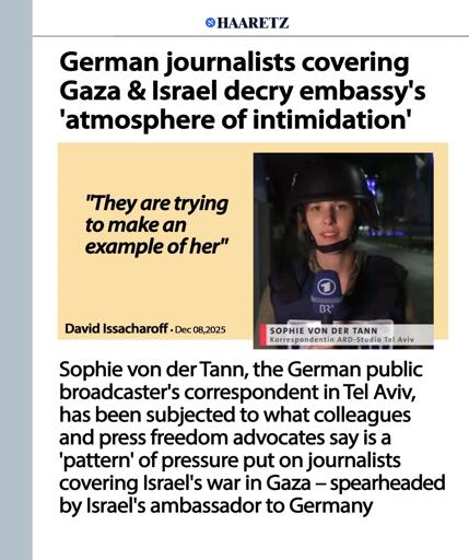 QHAARETZ
German journalists covering Gaza & Israel decry embassy's'atmosphere of intimidation'
"They are trying
to make an
example of her"

David Issacharoff . Dec 08,2025
SOPHIE VON DER TANN
Korrespondentin ARD-Studio Tel Aviv
Sophie von der Tann, the German public broadcaster's correspondent in Tel Aviv,has been subjected to what colleagues and press freedom advocates say is a'pattern' of pressure put on journalists
covering Israel's war in Gaza - spearheaded by Israel's ambassador to Germany