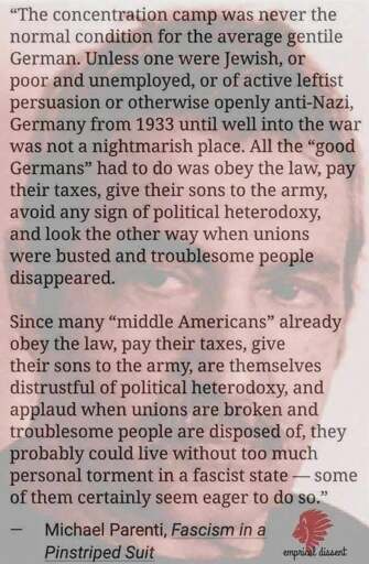 “The concentration camp was never the normal condition for the average gentile German. Unless one were Jewish, or poor and unemployed, or of active leftist persuasion or otherwise openly anti-Nazi, Germany from 1933 until well into the war was not a nightmarish place. All the “good Germans” had to do was obey the law, pay their taxes, give their sons to the army, avoid any sign of political heterodoxy, and look the other way when unions were busted and troublesome people disappeared.  Since many “middle Americans” already obey the law, pay their taxes, give their sons to the army, are themselves distrustful of political heterodoxy, and applaud when unions are broken and troublesome people are disposed of, they probably could live without too much personal torment in a fascist state — some of them certainly seem eager to do so.”  — Michael Parenti, Fascism in a Pinstriped Suit
