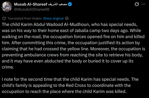 The child Karim Abdul Wadood Al-Mudhoun, who has special needs, was on his way to their home east of Jabalia camp two days ago. While walking on the road, the occupation forces opened fire on him and killed him. After committing this crime, the occupation justified its action by claiming that he had crossed the yellow line. Moreover, the occupation is preventing ambulance crews from reaching the site to retrieve his body, and it may have even abducted the body or buried it to cover up its crime.

I note for the second time that the child Karim has special needs. The child's family is appealing to the Red Cross to coordinate with the occupation to reach the place where the child Karim was killed.
