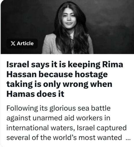Israel says it is keeping Rima Hassan because hostage taking is only wrong when Hamas does it 

Following its glorious sea battle against unarmed aid workers in international waters, Israel captured several of the world’s most wanted ..