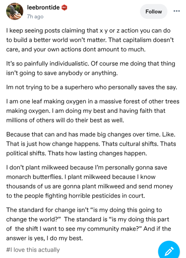 A screenshot of a Tumblr post.  The text reads:  

I keep seeing posts claiming that x y or z action you can do to build a better world won’t matter. That capitalism doesn’t care, and your own actions dont amount to much.

It’s so painfully individualistic. Of course me doing that thing isn’t going to save anybody or anything.

Im not trying to be a superhero who personally saves the say.

I am one leaf making oxygen in a massive forest of other trees making oxygen. I am doing my best and having faith that millions of others will do their best as well.

Because that can and has made big changes over time. Like. That is just how change happens. Thats cultural shifts. Thats political shifts. Thats how lasting changes happen.

I don’t plant milkweed because I’m personally gonna save monarch butterflies. I plant milkweed because I know thousands of us are gonna plant milkweed and send money to the people fighting horrible pesticides in court.

The standard for change isn’t “is my doing this going to change the world?” The standard is “is my doing this part of the shift I want to see my community make?” And if the answer is yes, I do my best.